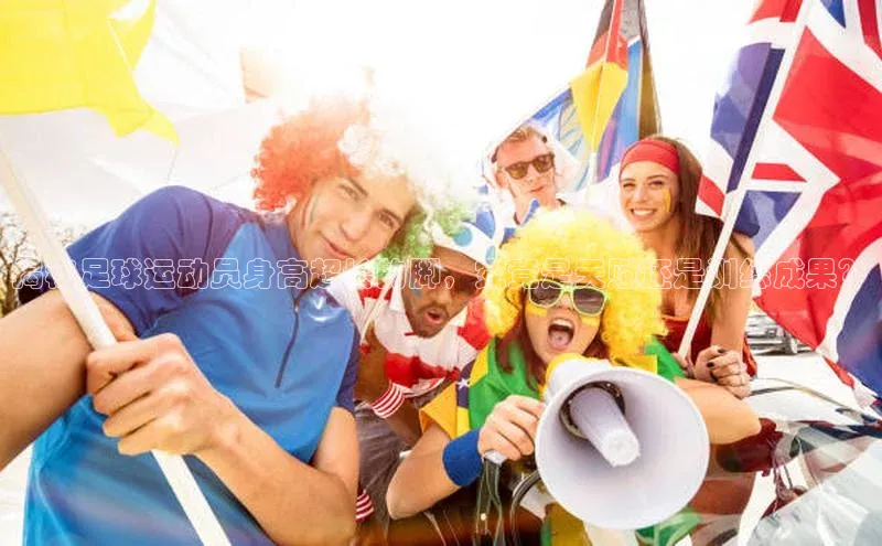 k1体育 十年品牌百度社团赞助平台揭秘足球运动员身高超长的脚，究竟是天赋还是训练成果？