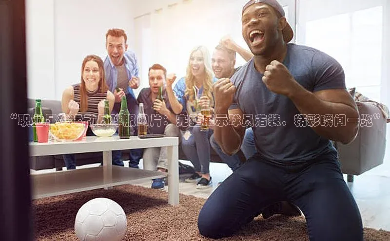 注册k1体育京东“职业足球运动员球服图片：完整展示球员着装，精彩瞬间一览”