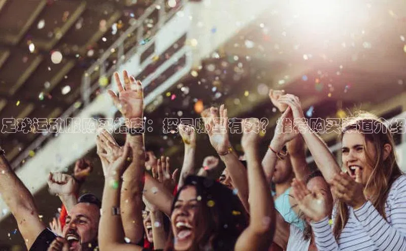 k1体育登录入口注册送38元观星盘足球运动服购买指南：探寻哪里有卖？推荐购买渠道介绍