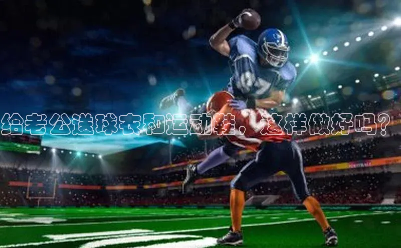 k1体育app下载百度人工翻译给老公送球衣和运动鞋，这样做好吗？