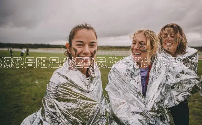 K体育最新网站百度游戏揭秘吕阳足球运动员的身份：他是谁？