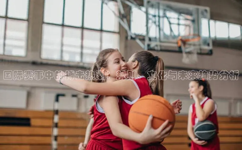 国际赛事中的搏击热潮：规则、文化与未来趋势分析